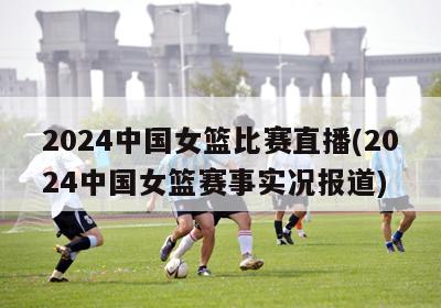 2024中国女篮比赛直播(2024中国女篮赛事实况报道)