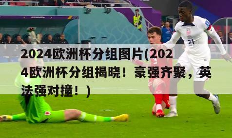 2024欧洲杯分组图片(2024欧洲杯分组揭晓！豪强齐聚，英法强对撞！)